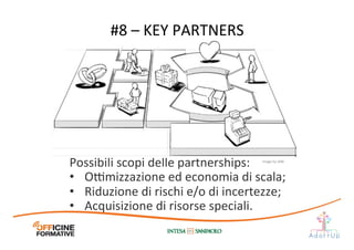 Possibili	
  scopi	
  delle	
  partnerships:	
  
•  O@mizzazione	
  ed	
  economia	
  di	
  scala;	
  
•  Riduzione	
  di	
  rischi	
  e/o	
  di	
  incertezze;	
  
•  Acquisizione	
  di	
  risorse	
  speciali.	
  	
  
#8	
  –	
  KEY	
  PARTNERS	
  
Image	
  by	
  JAM	
  
 
