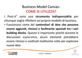 I	
   Post-­‐it®	
   sono	
   uno	
   strumento	
   indispensabile	
   per	
  
chiunque	
  voglia	
  riﬂe1ere	
  sul	
  proprio	
  modello	
  di	
  business.	
  	
  
•  Funzionano	
   come	
   dei	
   contenitori	
   di	
   idee	
   che	
   possono	
  
essere	
  aggiunE,	
  rimossi	
  e	
  facilmente	
  spostaE	
  tra	
  i	
  vari	
  
building	
  blocks.	
  Questo	
  è	
  importante	
  poiché	
  durante	
  le	
  
discussioni	
   esploraIve,	
   alcuni	
   elemenI	
   potrebbero	
  
essere	
  rimossi	
  e	
  sosItuiI	
  molIssime	
  volte	
  per	
  esplorare	
  
nuove	
  idee.	
  
Business	
  Model	
  Canvas:	
  
COME	
  SI	
  UTILIZZA?	
  
 
