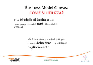In	
  un	
  Modello	
  di	
  Business	
  non	
  
sono	
  sempre	
  cruciali	
  tu[	
  i	
  blocchi	
  del	
  
CANVAS	
  
Ma	
  è	
  importante	
  studiarli	
  tu@	
  per	
  
cercare	
  debolezze	
  o	
  possibilità	
  di	
  
miglioramento.
Business	
  Model	
  Canvas:	
  
COME	
  SI	
  UTILIZZA?	
  
 
