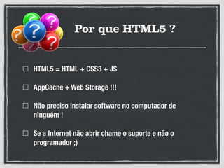 Por que HTML5 ?
HTML5 = HTML + CSS3 + JS
AppCache + Web Storage !!!
Não preciso instalar software no computador de
ninguém !
Se a Internet não abrir chame o suporte e não o
programador ;)
 