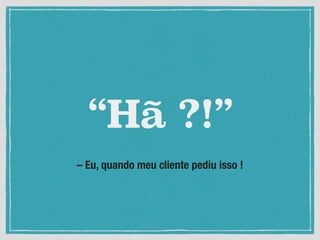 – Eu, quando meu cliente pediu isso !
“Hã ?!”
 