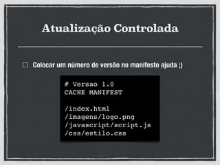 Atualização Controlada
Colocar um número de versão no manifesto ajuda ;)
# Versao 1.0!
CACHE MANIFEST!
!
/index.html!
/imagens/logo.png!
/javascript/script.js!
/css/estilo.css
 