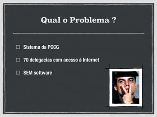 Qual o Problema ?
Sistema da PCCG
70 delegacias com acesso à Internet
SEM software
 