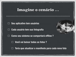 Imagine o cenário …
Seu aplicativo tem usuários
Cada usuário tem sua fotograﬁa
Como seu sistema se comportará ofﬂine ?
Você vai baixar todas as fotos ?
Teria que atualizar o manifesto para cada nova foto
 
