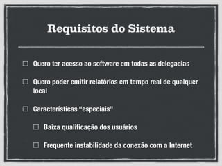 Requisitos do Sistema
Quero ter acesso ao software em todas as delegacias
Quero poder emitir relatórios em tempo real de qualquer
local
Características “especiais”
Baixa qualiﬁcação dos usuários
Frequente instabilidade da conexão com a Internet
 