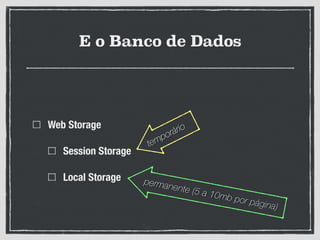 E o Banco de Dados
Web Storage
Session Storage
Local Storage
temporário
permanente (5 a 10mb por página)
 