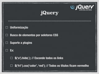 jQuery
Uniformização
Busca de elementos por seletores CSS
Suporte a plugins
Ex:
$(‘a’).hide( ); // Esconde todos os links
$(‘h1’).css(‘color’, ‘red’); // Todos os títulos ﬁcam vermelho
 