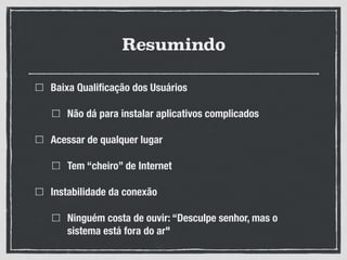 Resumindo
Baixa Qualiﬁcação dos Usuários
Não dá para instalar aplicativos complicados
Acessar de qualquer lugar
Tem “cheiro” de Internet
Instabilidade da conexão
Ninguém costa de ouvir: “Desculpe senhor, mas o
sistema está fora do ar"
 