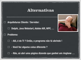 Alternativas
Arquiteturas Cliente / Servidor:
Delphi, Java Webstart, Adobe AIR, WPF, …
Problema:
- Alô, é do TI ? Então, o programa não tá abrindo !
- Você fez alguma coisa diferente ?
- Não, só abri uma página dizendo que ganhei um ringtone …
 