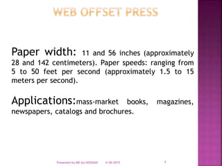 Paper width: 11 and 56 inches (approximately
28 and 142 centimeters). Paper speeds: ranging from
5 to 50 feet per second (approximately 1.5 to 15
meters per second).
Applications:mass-market books, magazines,
newspapers, catalogs and brochures.
4/28/2015Presented by MD ALI HOSSAIN 7
 