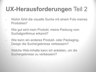 UX-Herausforderungen Teil 2
•   Wohin führt die visuelle Suche mit einem Foto meines
    Produktes?

•   Wie gut wird mein Produkt, meine Packung vom
    Suchalgorithmus erkannt?

•   Wie kann ein anderes Produkt- oder Packaging-
    Design die Suchergebnisse verbessern?

•   Welche Web-Inhalte kann ich anbieten, um die
    Suchergebnisse zu verbessern?
 
