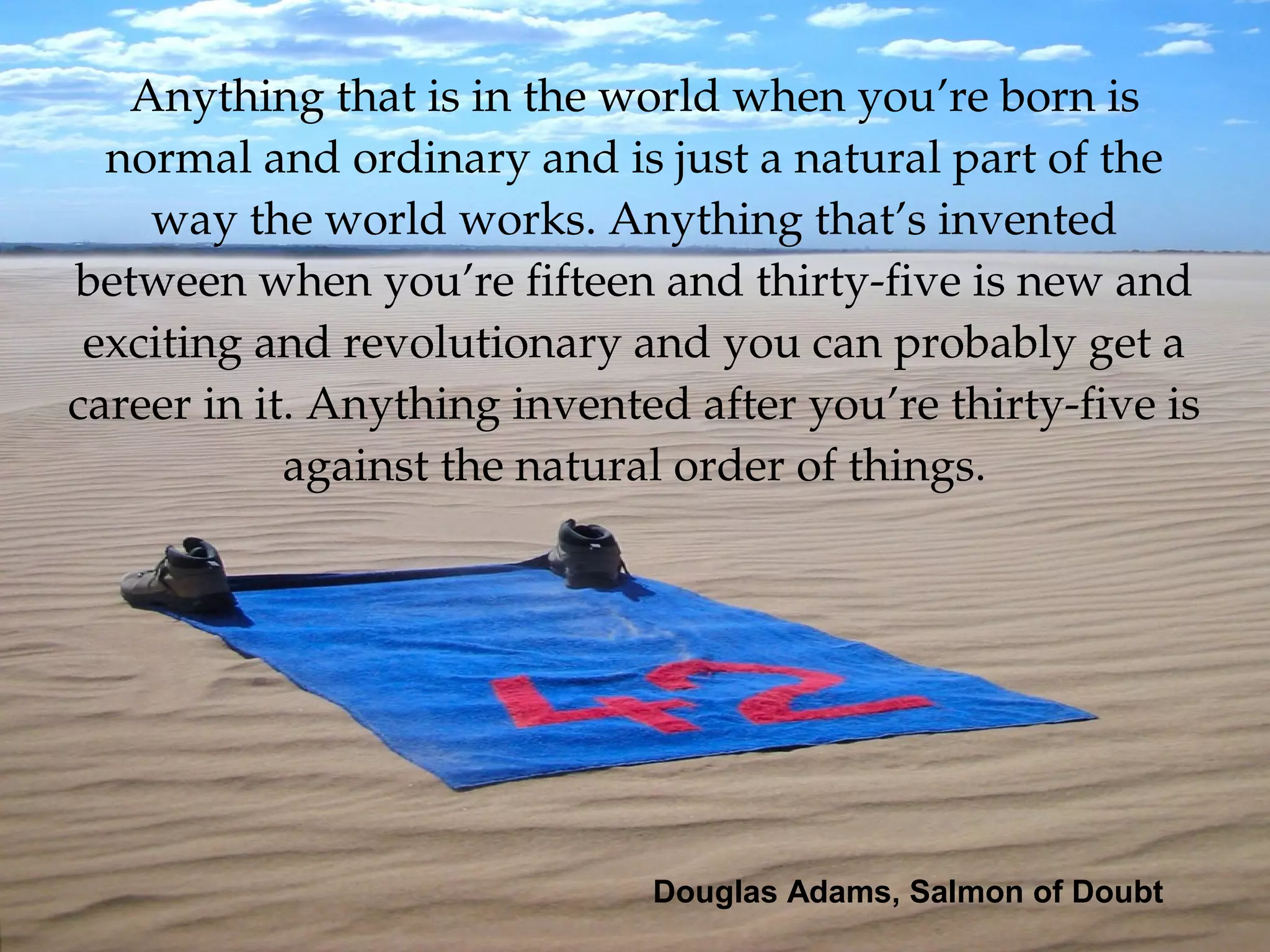 Anything that is in the world when you’re born is 
normal and ordinary and is just a natural part of the 
way the world works. Anything that’s invented 
between when you’re fifteen and thirty­five is new and 
exciting and revolutionary and you can probably get a 
career in it. Anything invented after you’re thirty­five is 
against the natural order of things.
Douglas Adams, Salmon of Doubt
 