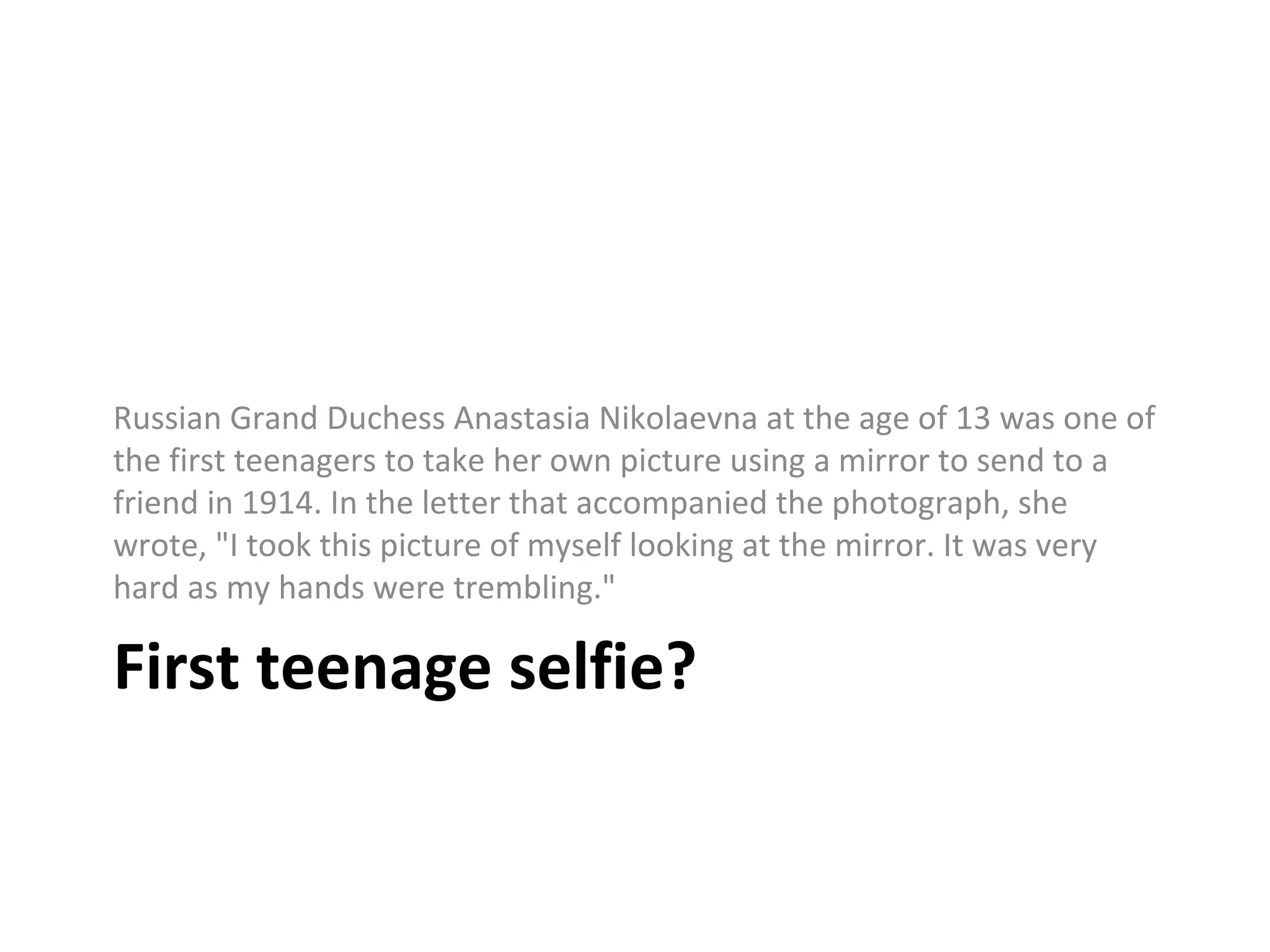 First teenage selfie?
Russian Grand Duchess Anastasia Nikolaevna at the age of 13 was one of
the first teenagers to take her own picture using a mirror to send to a
friend in 1914. In the letter that accompanied the photograph, she
wrote, "I took this picture of myself looking at the mirror. It was very
hard as my hands were trembling."
 