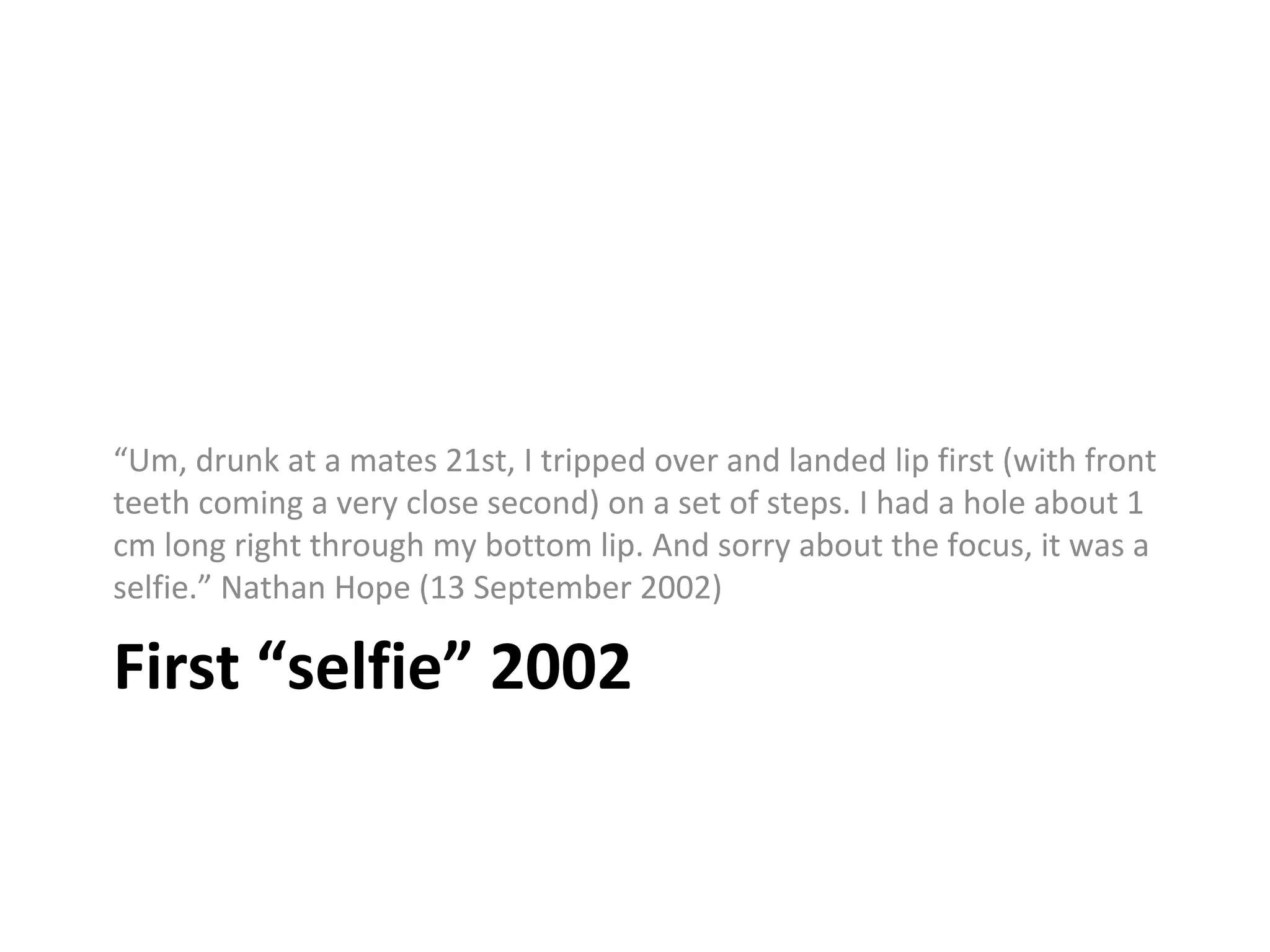 First “selfie” 2002
“Um, drunk at a mates 21st, I tripped over and landed lip first (with front
teeth coming a very close second) on a set of steps. I had a hole about 1
cm long right through my bottom lip. And sorry about the focus, it was a
selfie.” Nathan Hope (13 September 2002)
 