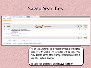 Saved Searches

All of the searches you’ve performed during this
session with Web of Knowledge will appear. You
may delete some of the unsuccessful searches if
you like, before saving.
To save the searches, select Save History.

7

 