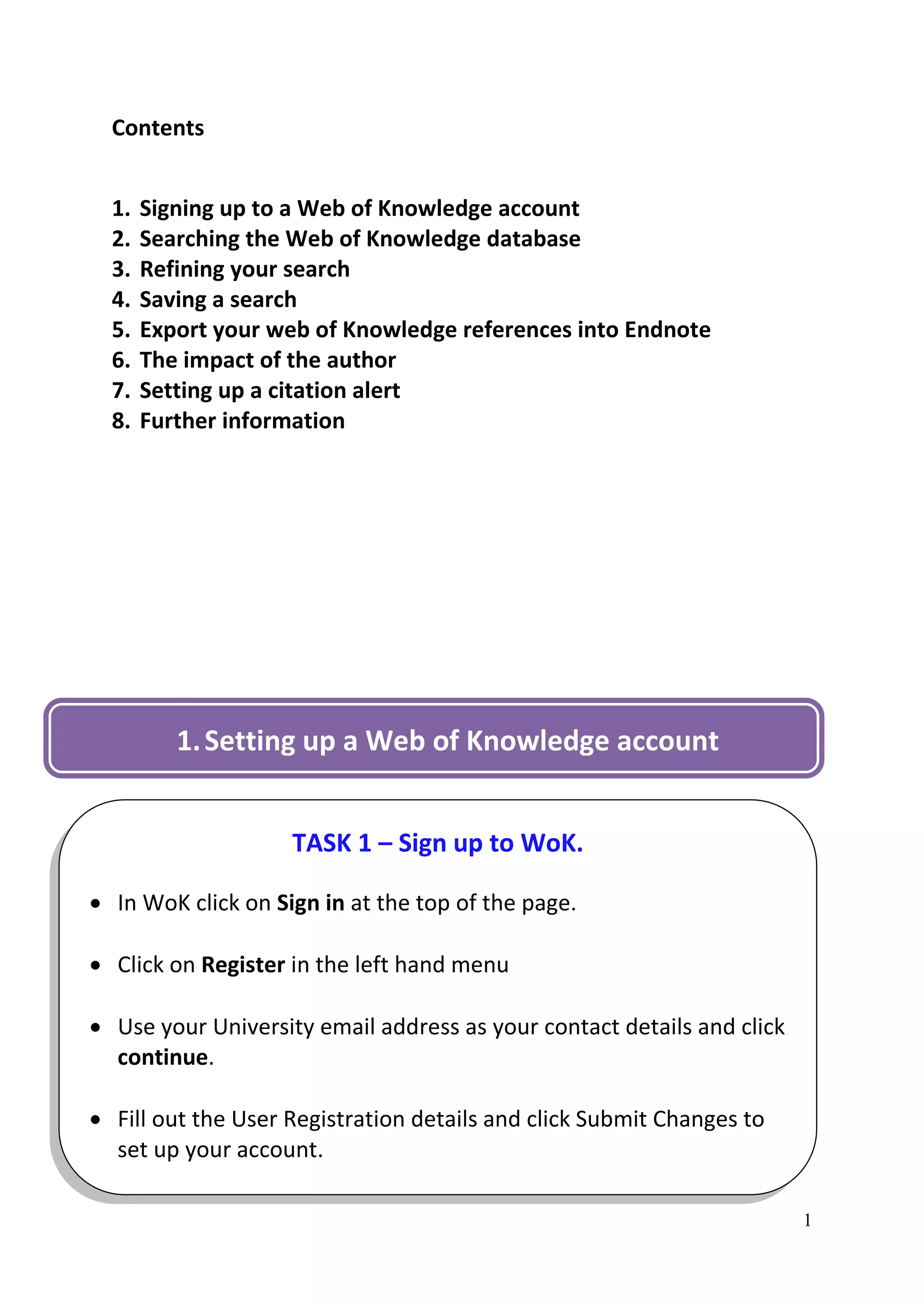 Contents


  1.   Signing up to a Web of Knowledge account
  2.   Searching the Web of Knowledge database
  3.   Refining your search
  4.   Saving a search
  5.   Export your web of Knowledge references into Endnote
  6.   The impact of the author
  7.   Setting up a citation alert
  8.   Further information




          1. Setting up a Web of Knowledge account


                    TASK 1 – Sign up to WoK.

 In WoK click on Sign in at the top of the page.

 Click on Register in the left hand menu

 Use your University email address as your contact details and click
  continue.

 Fill out the User Registration details and click Submit Changes to
  set up your account.

                                                                        1
 