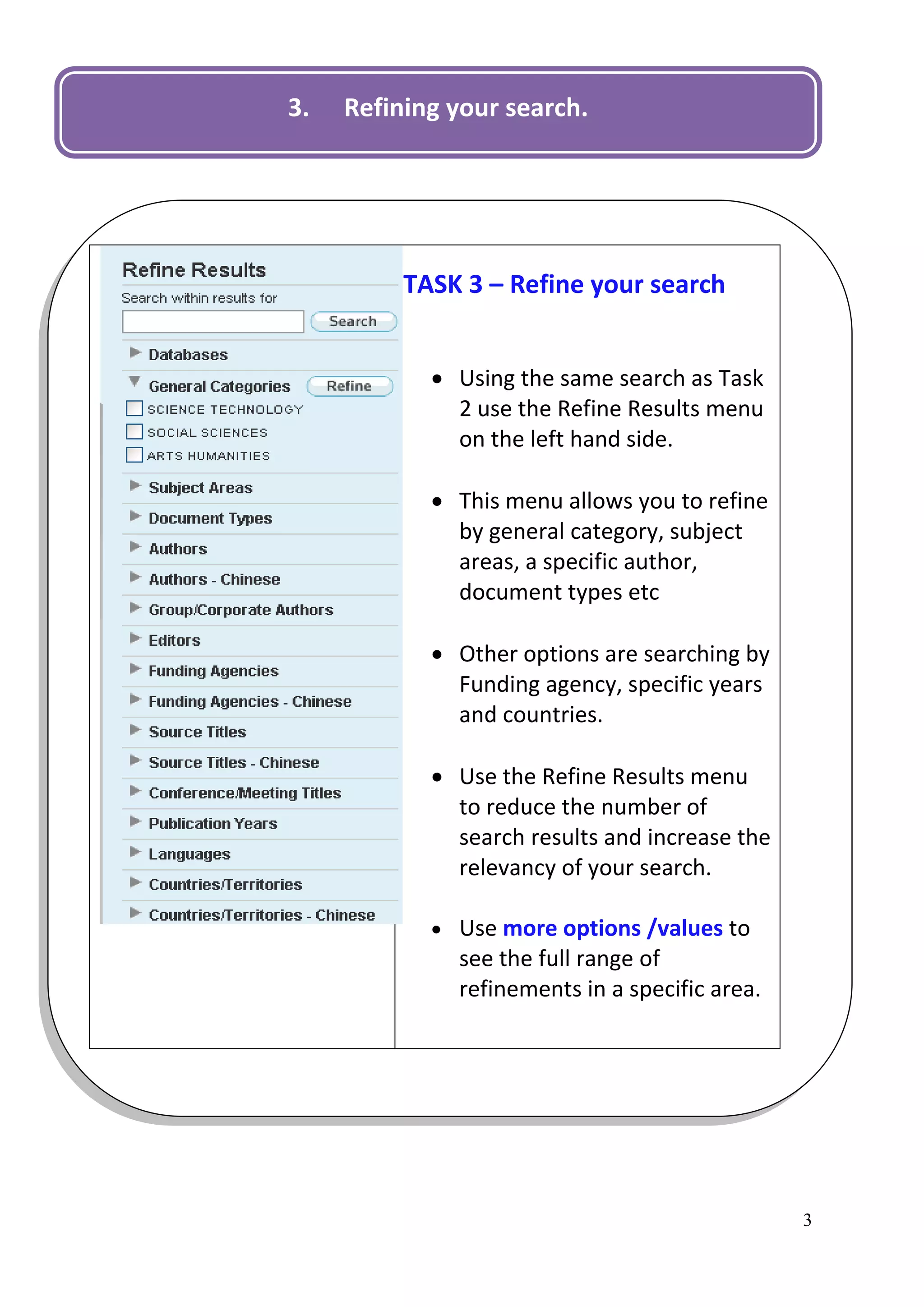 3.   Refining your search.




          TASK 3 – Refine your search


             Using the same search as Task
              2 use the Refine Results menu
              on the left hand side.

             This menu allows you to refine
              by general category, subject
              areas, a specific author,
              document types etc

             Other options are searching by
              Funding agency, specific years
              and countries.

             Use the Refine Results menu
              to reduce the number of
              search results and increase the
              relevancy of your search.

             Use more options /values to
              see the full range of
              refinements in a specific area.




                                                3
 