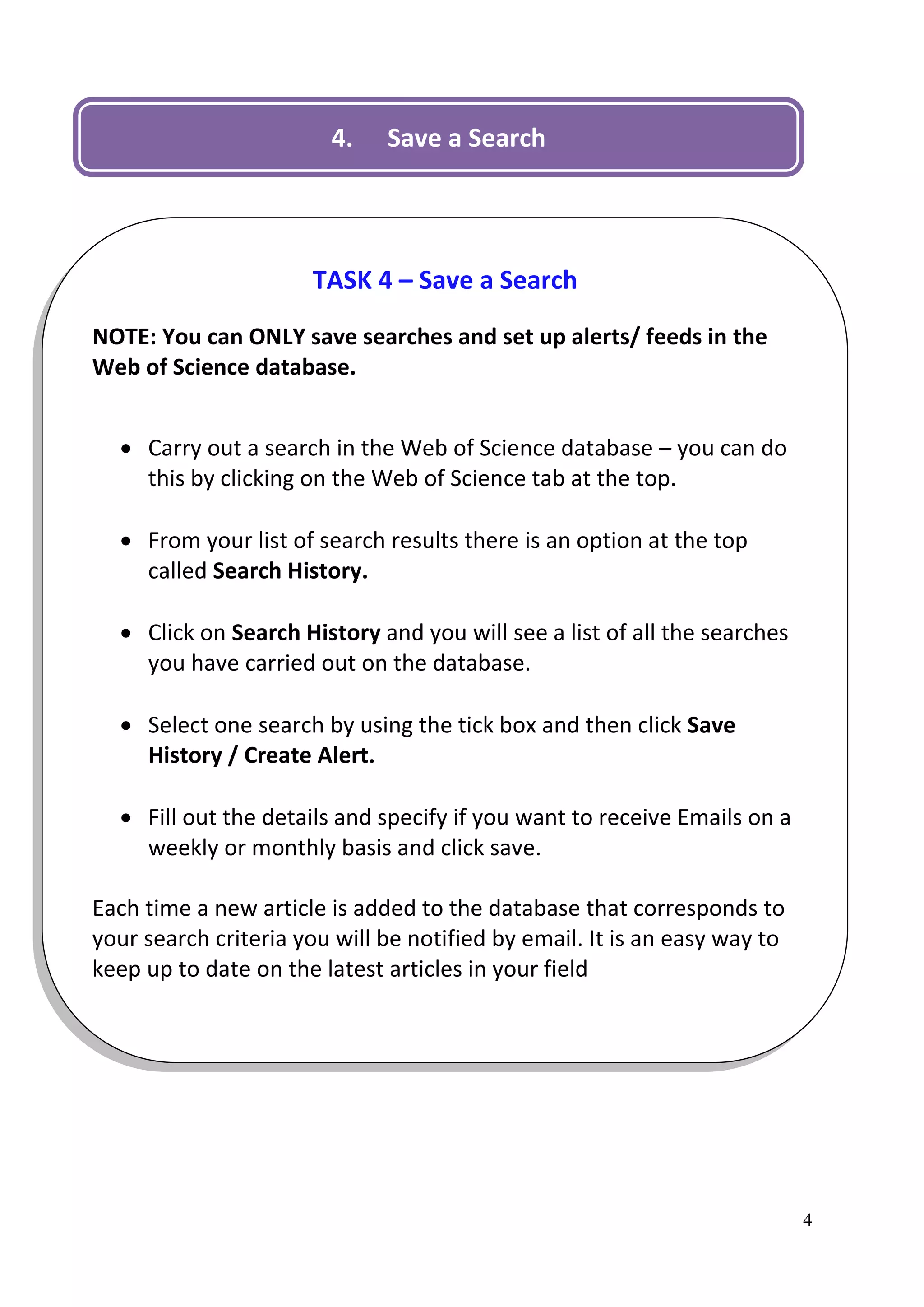 4.    Save a Search




                      TASK 4 – Save a Search
NOTE: You can ONLY save searches and set up alerts/ feeds in the
Web of Science database.


   Carry out a search in the Web of Science database – you can do
    this by clicking on the Web of Science tab at the top.

   From your list of search results there is an option at the top
    called Search History.

   Click on Search History and you will see a list of all the searches
    you have carried out on the database.

   Select one search by using the tick box and then click Save
    History / Create Alert.

   Fill out the details and specify if you want to receive Emails on a
    weekly or monthly basis and click save.

Each time a new article is added to the database that corresponds to
your search criteria you will be notified by email. It is an easy way to
keep up to date on the latest articles in your field




                                                                           4
 