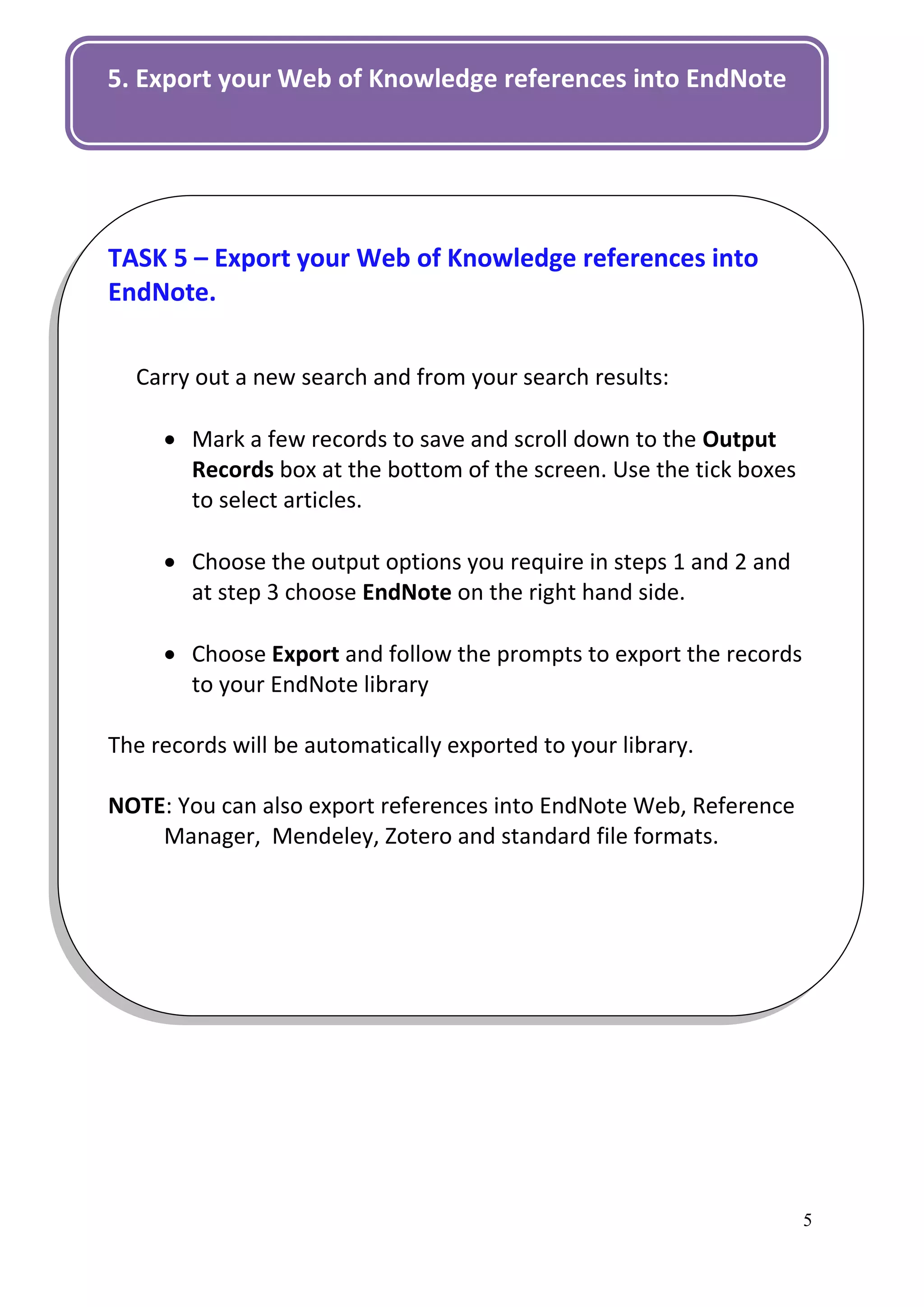 5. Export your Web of Knowledge references into EndNote




TASK 5 – Export your Web of Knowledge references into
EndNote.


  Carry out a new search and from your search results:

      Mark a few records to save and scroll down to the Output
       Records box at the bottom of the screen. Use the tick boxes
       to select articles.

      Choose the output options you require in steps 1 and 2 and
       at step 3 choose EndNote on the right hand side.

      Choose Export and follow the prompts to export the records
       to your EndNote library

The records will be automatically exported to your library.

NOTE: You can also export references into EndNote Web, Reference
    Manager, Mendeley, Zotero and standard file formats.




                                                                     5
 