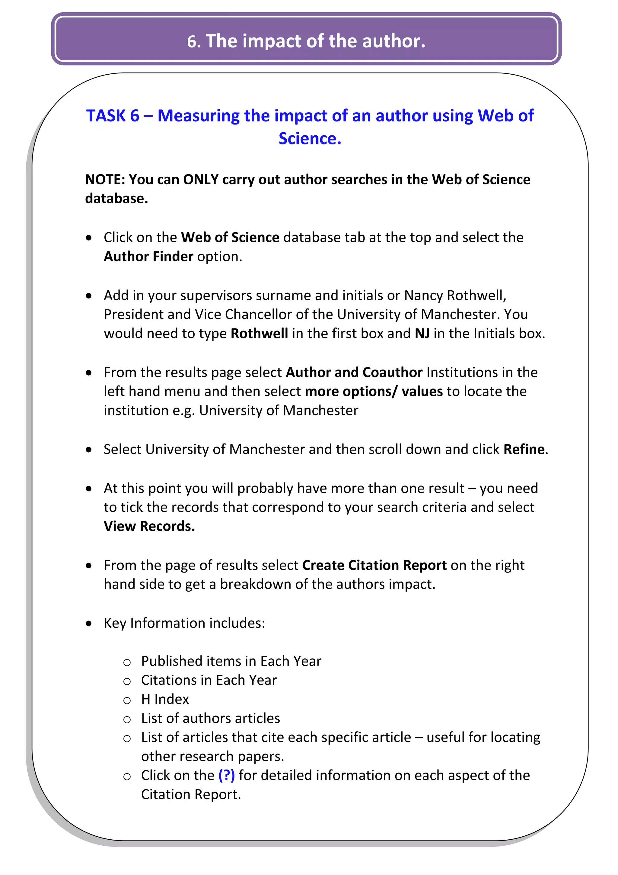 6. The impact of the author.


TASK 6 – Measuring the impact of an author using Web of
                        Science.

NOTE: You can ONLY carry out author searches in the Web of Science
database.

 Click on the Web of Science database tab at the top and select the
  Author Finder option.

 Add in your supervisors surname and initials or Nancy Rothwell,
  President and Vice Chancellor of the University of Manchester. You
  would need to type Rothwell in the first box and NJ in the Initials box.

 From the results page select Author and Coauthor Institutions in the
  left hand menu and then select more options/ values to locate the
  institution e.g. University of Manchester

 Select University of Manchester and then scroll down and click Refine.

 At this point you will probably have more than one result – you need
  to tick the records that correspond to your search criteria and select
  View Records.

 From the page of results select Create Citation Report on the right
  hand side to get a breakdown of the authors impact.

 Key Information includes:

      o Published items in Each Year
      o Citations in Each Year
      o H Index
      o List of authors articles
      o List of articles that cite each specific article – useful for locating
        other research papers.
      o Click on the (?) for detailed information on each aspect of the
        Citation Report.
                                                                             6
 