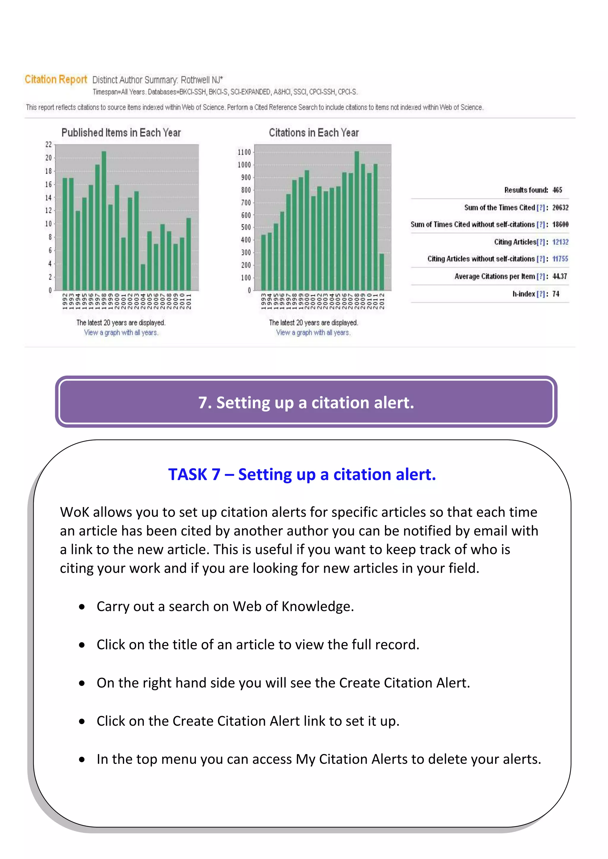 7. Setting up a citation alert.


                  TASK 7 – Setting up a citation alert.

WoK allows you to set up citation alerts for specific articles so that each time
an article has been cited by another author you can be notified by email with
a link to the new article. This is useful if you want to keep track of who is
citing your work and if you are looking for new articles in your field.

    Carry out a search on Web of Knowledge.

    Click on the title of an article to view the full record.

    On the right hand side you will see the Create Citation Alert.

    Click on the Create Citation Alert link to set it up.

    In the top menu you can access My Citation Alerts to delete your alerts.

                                                                              7
 