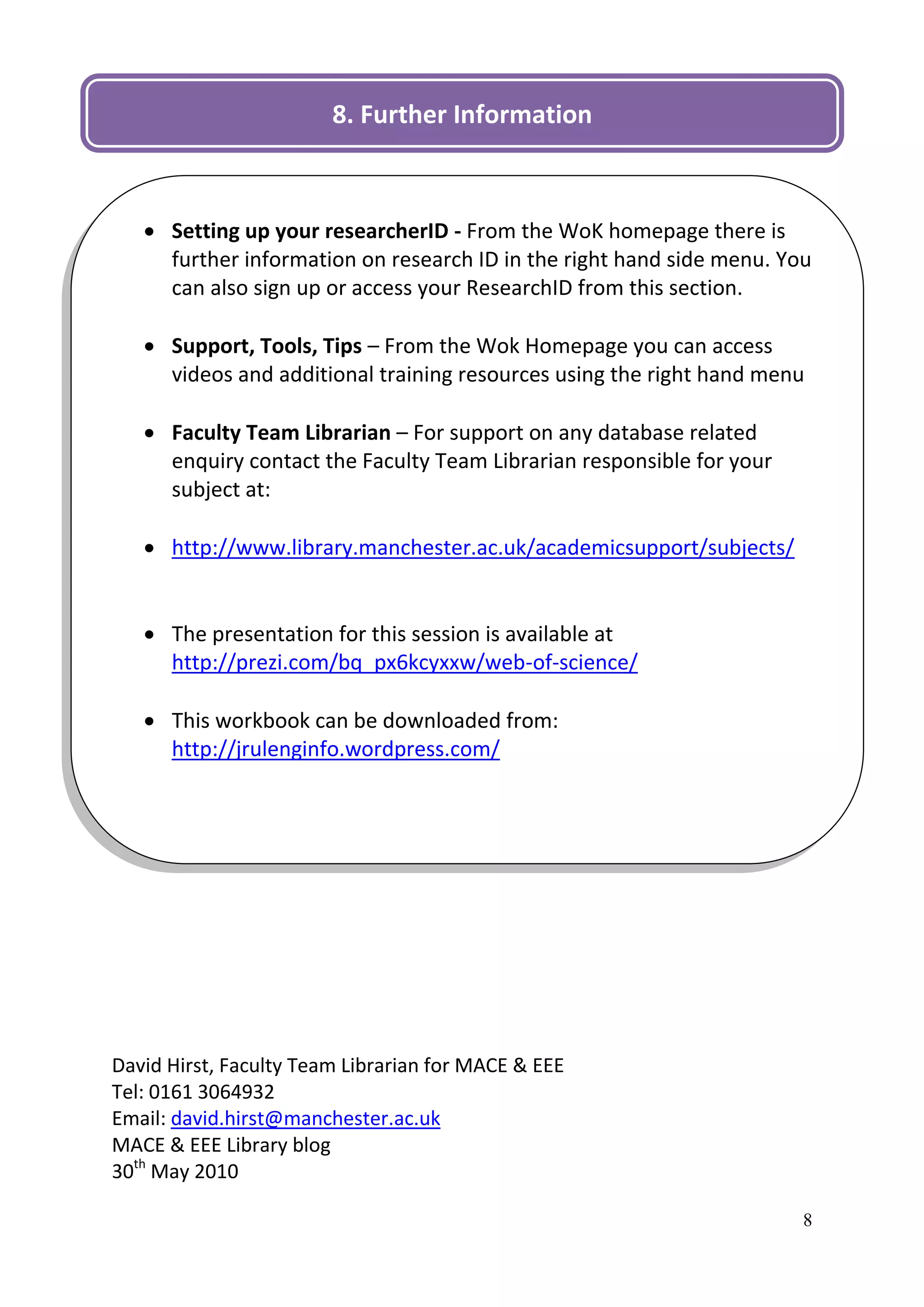 8. Further Information

                                     D

    Setting up your researcherID - From the WoK homepage there is
     further information on research ID in the right hand side menu. You
     can also sign up or access your ResearchID from this section.

    Support, Tools, Tips – From the Wok Homepage you can access
     videos and additional training resources using the right hand menu

    Faculty Team Librarian – For support on any database related
     enquiry contact the Faculty Team Librarian responsible for your
     subject at:

    http://www.library.manchester.ac.uk/academicsupport/subjects/


    The presentation for this session is available at
     http://prezi.com/bq_px6kcyxxw/web-of-science/

    This workbook can be downloaded from:
     http://jrulenginfo.wordpress.com/




David Hirst, Faculty Team Librarian for MACE & EEE
Tel: 0161 3064932
Email: david.hirst@manchester.ac.uk
MACE & EEE Library blog
30th May 2010

                                                                       8
 
