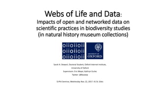 Webs of Life and Data:
Impacts of open and networked data on
scientific practices in biodiversity studies
(in natural history museum collections)
Sarah A. Stewart, Doctoral Student, Oxford Internet Institute,
University of Oxford
Supervisors: Eric Meyer, Kathryn Eccles
Twitter: @Biostew
D.Phil Seminar, Wednesday Nov. 22, 2017. 41 St. Giles
 