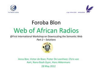 Foroba Blon
  Web of African Radios
@First International Workshop on Downscaling the Semantic Web
                       Part 2 – Solutions




      Anna Bon, Victor de Boer, Pieter De Leenheer, Chris van
             Aart, Nana Baah Gyan, Hans Akkermans
                           28 May 2012
 