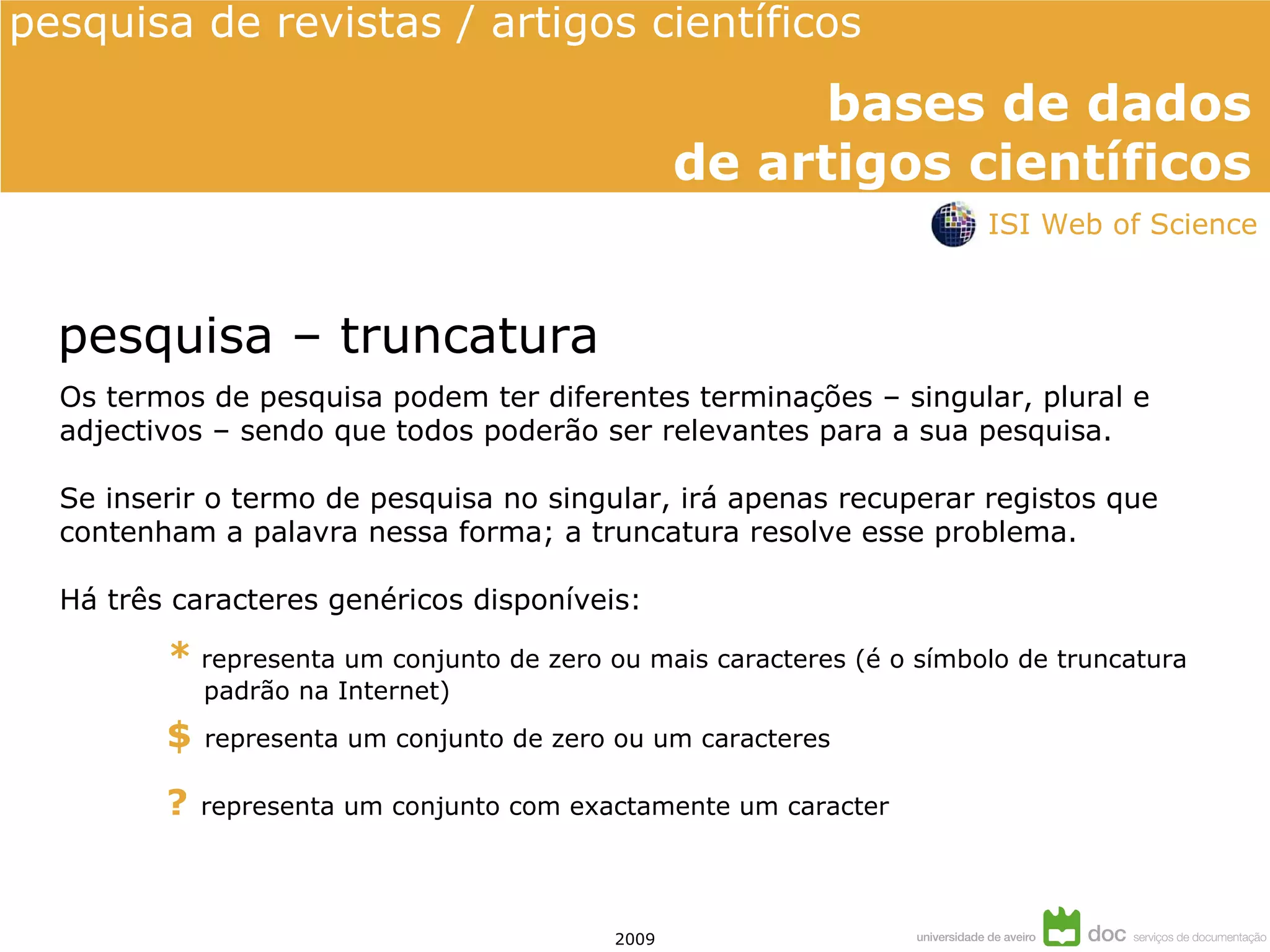 Os termos de pesquisa podem ter diferentes terminações – singular, plural e adjectivos – sendo que todos poderão ser relevantes para a sua pesquisa. Se inserir o termo de pesquisa no singular, i rá apenas recuperar registos que contenham a palavra nessa forma; a truncatura resolve esse problema.  Há três caracteres genéricos disponíveis: pesquisa – truncatura ?   representa um conjunto com exactamente um caracter $   representa um conjunto de zero ou um caracteres *   representa um conjunto de zero ou mais caracteres (é o símbolo de truncatura padrão na Internet) ISI Web of Science 
