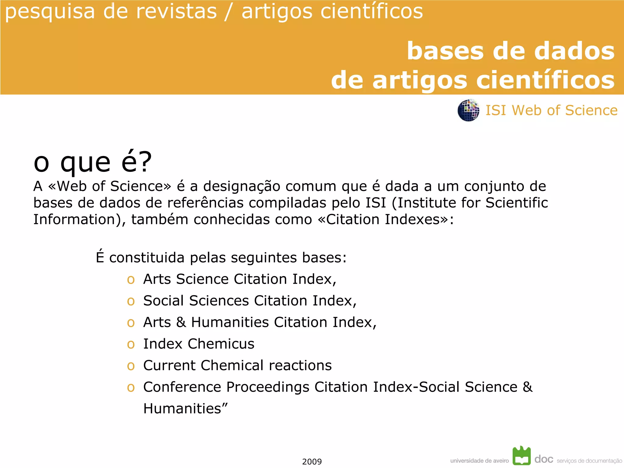 o que é? A «Web of Science» é a designação comum que é dada a um conjunto de bases de dados de referências compiladas pelo ISI (Institute for Scientific Information), também conhecidas como «Citation Indexes»: É constituida pelas seguintes bases: Arts Science Citation Index,  Social Sciences Citation Index,  Arts & Humanities Citation Index, Index Chemicus Current Chemical reactions Conference Proceedings Citation Index-Social Science &  Humanities” ISI Web of Science 