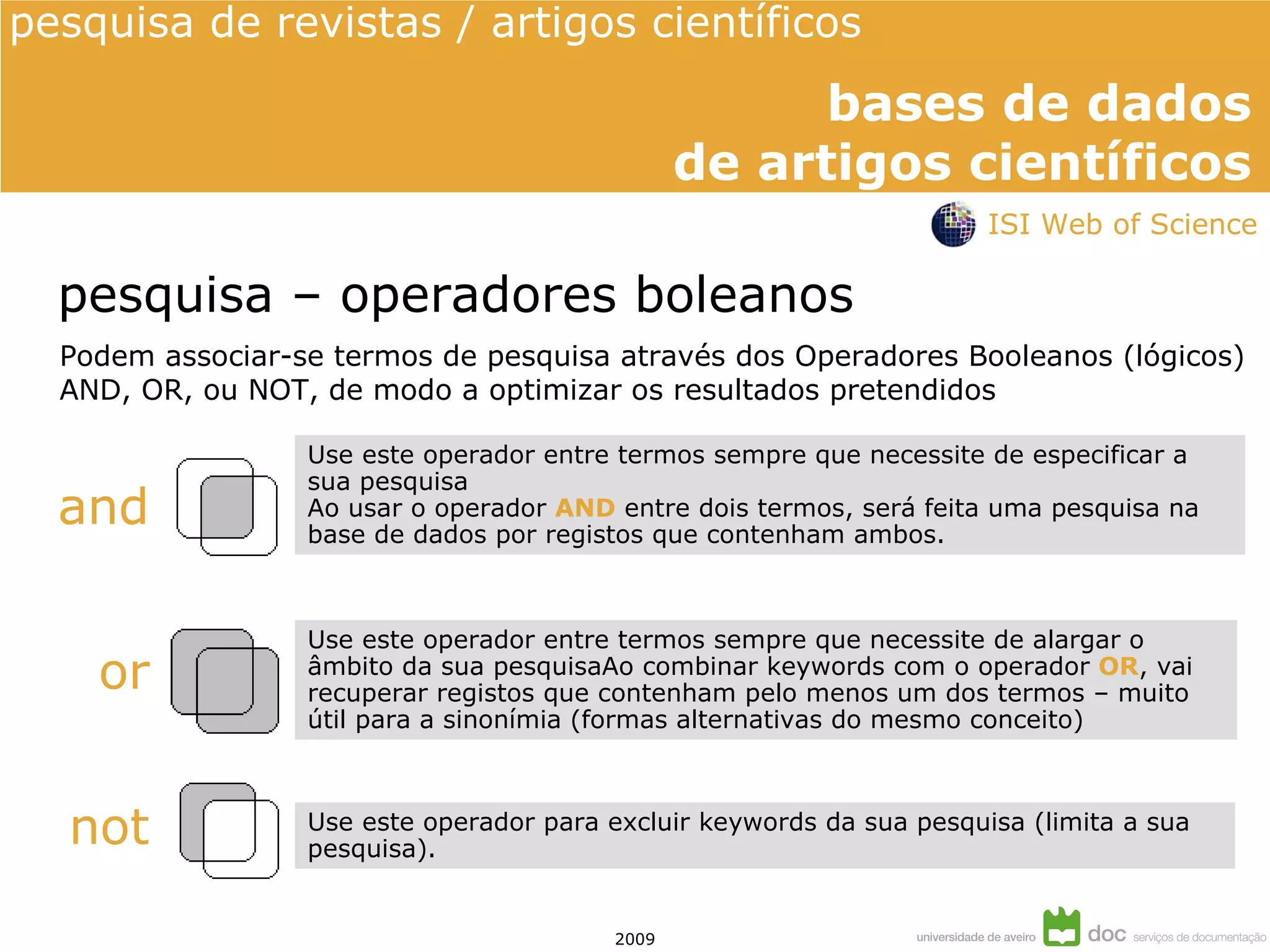 pesquisa – operadores boleanos and or not Podem associar-se termos de pesquisa através dos Operadores Booleanos (lógicos) AND, OR, ou NOT, de modo a optimizar os resultados pretendidos Use este operador entre termos sempre que necessite de especificar a sua pesquisa Ao usar o operador  AND  entre dois termos, será feita uma pesquisa na base de dados por registos que contenham ambos. Use este operador entre termos sempre que necessite de alargar o âmbito da sua pesquisaAo combinar keywords com o operador  OR , vai recuperar registos que contenham pelo menos um dos termos – muito útil para a sinonímia (formas alternativas do mesmo conceito) Use este operador para excluir keywords da sua pesquisa (limita a sua pesquisa). ISI Web of Science 