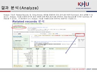 결과 분석 ( Analyze) Analyze  기능은  Related Records  및  Citing Articles  화면을 포함하여 모든 검색 결과 화면 (Summary)  에서 실행할 수 있습니다 . Analyze  기능을 이용해 분석한 결과 내용에 대해 특정 레코드를 선택하여  View Records 를 누르면  Summary  화면을 볼 수 있으며 ,  이 화면에서 다시  Analyze  기능을 수행함으로써 계속적인 재분석이 가능합니다 .  