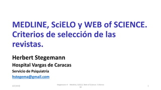 MEDLINE, SciELO y WEB of SCIENCE.
Criterios de selección de las
revistas.
Herbert Stegemann
Hospital Vargas de Caracas
Servicio de Psiquiatría
hstegema@gmail.com
Stegemann H Medline, SciELO, Web of Science. Criterios
18
14/2/2018
 