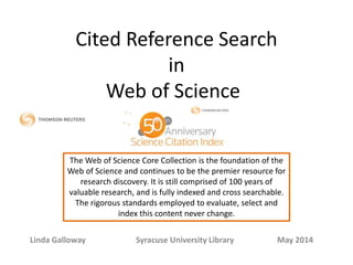 Cited Reference Search
in
Web of Science
Linda Galloway Syracuse University Library May 2014
The Web of Science Core Collection is the foundation of the
Web of Science and continues to be the premier resource for
research discovery. It is still comprised of 100 years of
valuable research, and is fully indexed and cross searchable.
The rigorous standards employed to evaluate, select and
index this content never change.
 