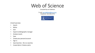 Web of ScienceCompiled by Jen Eidelman
E-mail: jen.eidelman@uct.ac.za
Telephone: 021 650 2773
A brief overview:
• Search
• Refine
• Sort
• Export to bibliographic manager
• Analyse results
• Save
• Create your personal account
• Sign in
• Save Searches – Re-run searches
• Create Alerts / Citation alerts
 