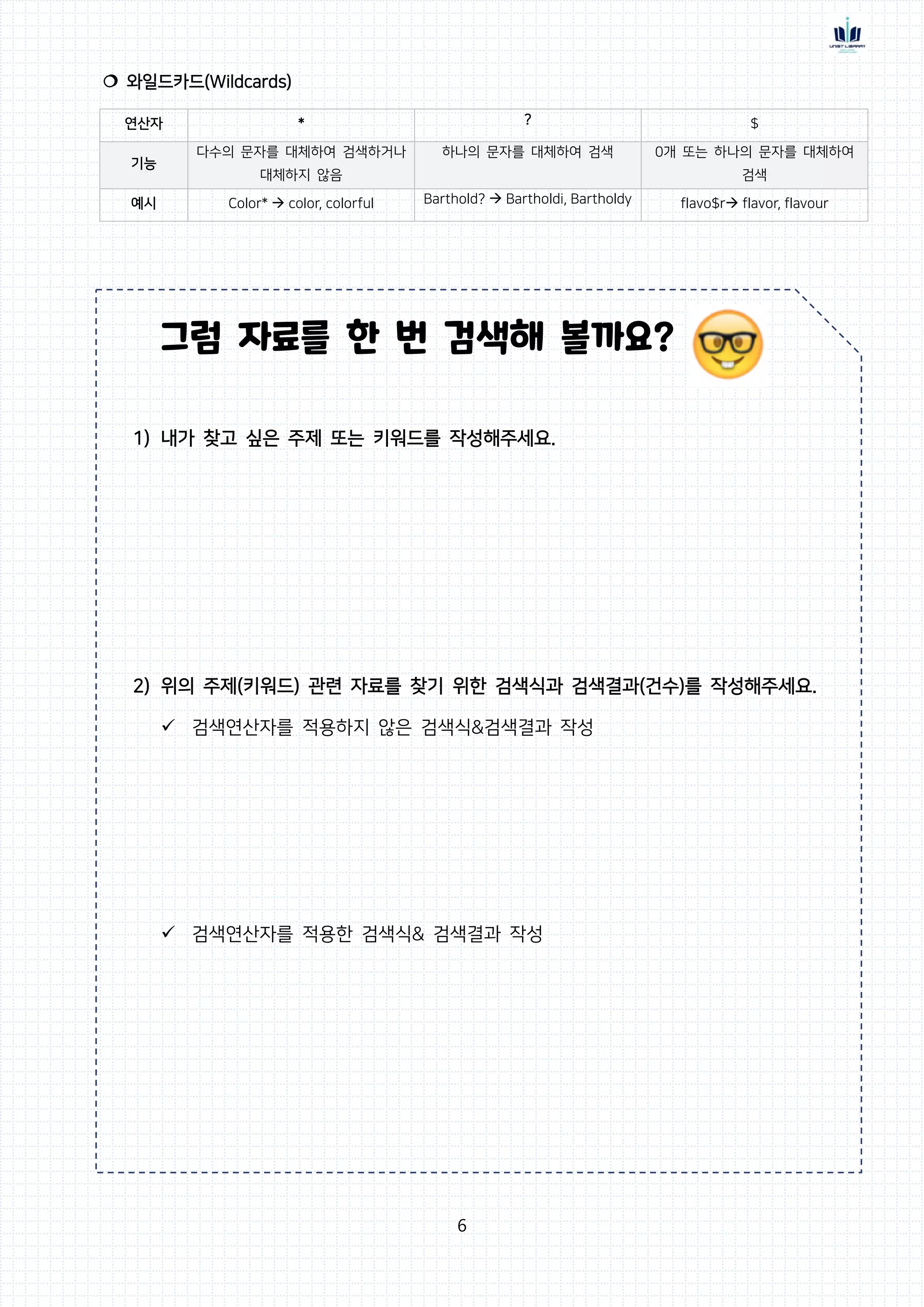 6
 와일드카드(Wildcards)
연산자 * ? $
기능
다수의 문자를 대체하여 검색하거나
대체하지 않음
하나의 문자를 대체하여 검색 0개 또는 하나의 문자를 대체하여
검색
예시 Color*  color, colorful Barthold?  Bartholdi, Bartholdy flavo$r flavor, flavour
그럼 자료를 한 번 검색해 볼까요?
1) 내가 찾고 싶은 주제 또는 키워드를 작성해주세요.
2) 위의 주제(키워드) 관련 자료를 찾기 위한 검색식과 검색결과(건수)를 작성해주세요.
 검색연산자를 적용하지 않은 검색식&검색결과 작성
 검색연산자를 적용한 검색식& 검색결과 작성
 