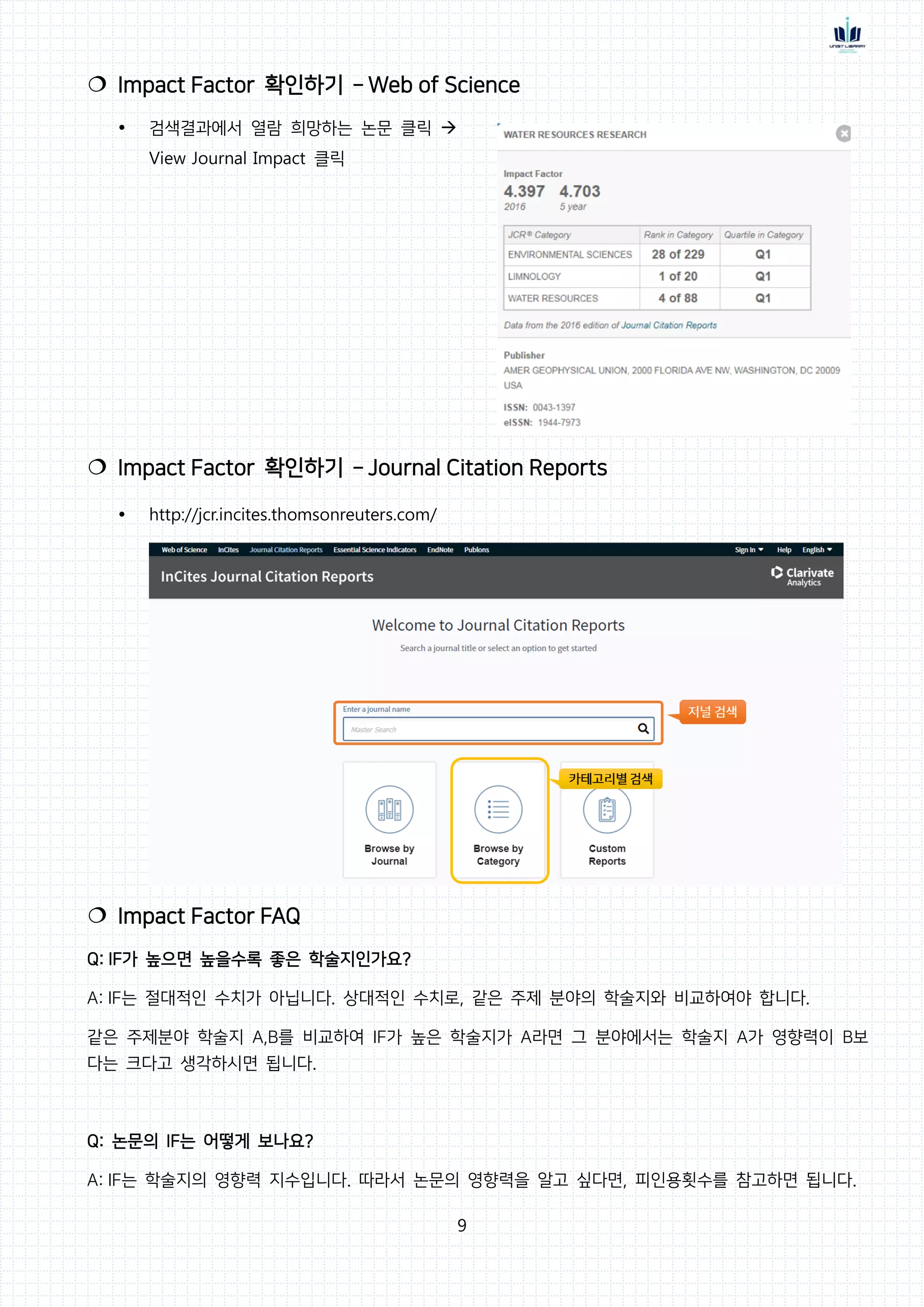 9
 Impact Factor 확인하기 – Web of Science
 검색결과에서 열람 희망하는 논문 클릭 
View Journal Impact 클릭
 Impact Factor 확인하기 – Journal Citation Reports
 http://jcr.incites.thomsonreuters.com/
 Impact Factor FAQ
Q: IF가 높으면 높을수록 좋은 학술지인가요?
A: IF는 절대적인 수치가 아닙니다. 상대적인 수치로, 같은 주제 분야의 학술지와 비교하여야 합니다.
같은 주제분야 학술지 A,B를 비교하여 IF가 높은 학술지가 A라면 그 분야에서는 학술지 A가 영향력이 B보
다는 크다고 생각하시면 됩니다.
Q: 논문의 IF는 어떻게 보나요?
A: IF는 학술지의 영향력 지수입니다. 따라서 논문의 영향력을 알고 싶다면, 피인용횟수를 참고하면 됩니다.
 