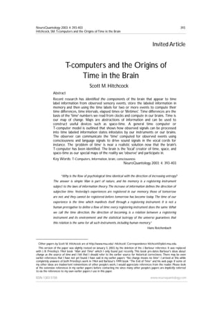 NeuroQuantology 2003; 4: 393-403
Hitchcock, SM.T-computers and the Origins of Time in the Brain
ISSN 1303 5150 www.neuroquantology.com
393
Invited Article
T-computers and the Origins of
Time in the Brain
Scott M. Hitchcock1,2
Abstract
Recent research has identified the components of the brain that appear to time
label information from observed sensory events, store the labeled information in
memory and then using the time labels for two or more events to compute their
time differences, time intervals, elapsed times or 'lifetimes'. Time differences are the
basis of the 'time' numbers we read from clocks and compute in our brains. Time is
our map of change. Maps are abstractions of information and can be used to
construct useful devices such as space-time. A general time computer or
T-computer model is outlined that shows how observed signals can be processed
into time labeled information states infostates by our instruments or our brains.
The observer can communicate the 'time' computed for observed events using
consciousness and language signals to drive sound signals in the vocal cords for
instance. The ‘problem of time’ is near a realistic solution now that the brain's
T-computer has been identified. The brain is the 'local' creator of time, space, and
space-time as our special maps of the reality we 'observe' and participate in.
Key Words: T-Computers, Information, brain, consciousness
NeuroQuantology 2003; 4: 393-403
“Why is the flow of psychological time identical with the direction of increasing entropy?
The answer is simple: Man is part of nature, and his memory is a registering instrument
subject to the laws of information theory. The increase of information defines the direction of
subjective time. Yesterday's experiences are registered in our memory, those of tomorrow
are not, and they cannot be registered before tomorrow has become today. The time of our
experience is the time which manifests itself through a registering instrument. It is not a
human prerogative to define a flow of time; every registering instrument does the same. What
we call the time direction, the direction of becoming, is a relation between a registering
instrument and its environment; and the statistical isotropy of the universe guarantees that
this relation is the same for all such instruments, including human memory.”
Hans Reichenbach
1 Other papers by Scott M. Hitchcock are at http://www.msu.edu/~hitchco4/. Correspondence hitchco4@pilot.msu.edu.
2 This version of the paper was slightly revised on January 5, 2003, by the deletion of the J. Barbour reference. It was replaced
with J. B. Priestley’s 1964 book “Man and Time” which I only found just recently. This book pre-dates Barbour’s ideas about
change as the source of time and I felt that I should refer to the earlier source for historical correctness. There may be even
earlier references that I have not yet found. I have said in my earlier papers “No change means no time”. I arrived at this while
completely unaware of both Priestley’s work in 1964 and Barbour’s 1999 book “The End of Time” and his web page. If some of
my other ideas are inadvertent reinventions of other people’s work, I would appreciate references from the reader. Please look
at the extensive references in my earlier papers before contacting me since many other people’s papers are implicitly referred
to via the references to my own earlier papers I use in this paper.
 