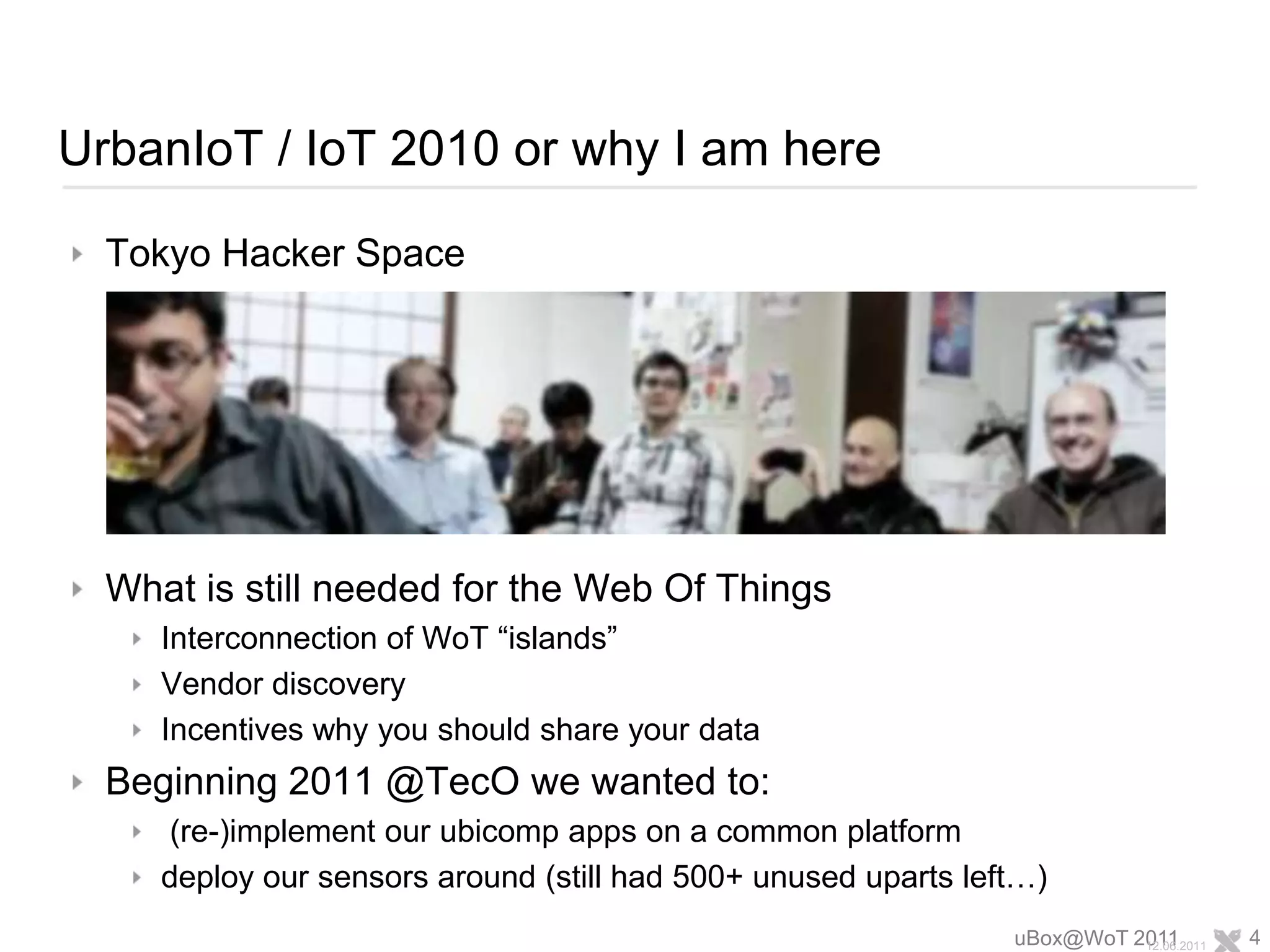 UrbanIoT / IoT 2010 or why I am hereTokyo Hacker SpaceWhat is still needed for the Web Of ThingsInterconnection of WoT “islands”Vendor discoveryIncentives why you should share your dataBeginning 2011 @TecO we wanted to: (re-)implement our ubicomp apps on a common platformdeploy our sensors around (still had 500+ unused uparts left…)uBox@WoT 201112.06.20114