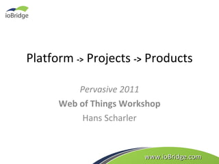 Platform  ->  Projects  ->  Products Pervasive 2011 Web of Things Workshop Hans Scharler www.ioBridge.com 