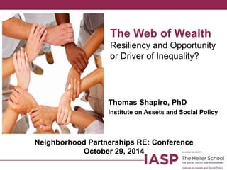 The Web of Wealth 
Resiliency and Opportunity 
or Driver of Inequality? 
Thomas Shapiro, PhD 
Institute on Assets and Social Policy 
Neighborhood Partnerships RE: Conference 
October 29, 2014 
 