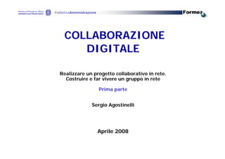 COLLABORAZIONE
    DIGITALE

Realizzare un progetto collaborativo in rete.
  Costruire e far vivere un gruppo in rete

                Prima parte


             Sergio Agostinelli




               Aprile 2008
 