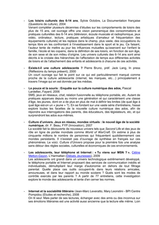 -   Les loisirs culturels des 6-14 ans, Sylvie Octobre, La Documentation française
    (Questions de culture), 2004
    Venant compléter plusieurs décennies d’études sur les comportements de loisirs des
    plus de 15 ans, cet ouvrage offre une vision panoramique des consommations et
    pratiques culturelles des 6-14 ans (télévision, écoute musicale et radiophonique, jeux
    vidéo, ordinateur, lecture, pratiques artistiques d’amateur et fréquentation des
    équipements culturels) et les replace dans le champ, plus vaste, des occupations du
    temps libre en les confrontant à l’investissement dans le sport et le jeu. Ce faisant,
    l’auteur tente de mettre au jour les influences mutuelles qu’exercent sur l’enfant la
    famille, l’école et les copains, dans la définition de ses loisirs, en fonction de son âge,
    de son sexe et de son milieu d’origine. Les univers culturels des 6-14 ans sont ainsi
    décrits à la croisée des hiérarchies de l’affectation de temps aux différentes activités
    de loisirs et de l’attachement des enfants et adolescents à chacune de ces activités.

-   Existe-t-il une culture adolescente ? Pierre Bruno, préf. Jack Lang, In press
    (Réflexions du temps présent), 2000
    Un court ouvrage qui fait le point sur ce qui est particulièrement marqué comme
    proche de la culture adolescente (internet, les marques, etc…) principalement à
    travers l’image qui en est donnée par les médias.

-   Le pouce et la souris : Enquête sur la culture numérique des ados, Pascal
    Lardellier, Fayard, 2006
    SMS, jeux en réseaux, chat, relation fusionnelle au téléphone portable, etc. Autant de
    pratiques apparues depuis au moins une génération et qui caractérisent une classe
    d'âge, les jeunes, dont on a de plus en plus de mal à définir les limites (de quel âge à
    quel âge est-on un « jeune » ?). En se fondant sur une vaste série d'entretiens, l'essai
    explore toutes les facettes de la nouvelle culture numérique des ados, afin de
    répondre aux interrogations des parents, des éducateurs, des législateurs, etc, et qui
    surprendront les ados eux-mêmes.

-   Culture d’univers. Jeux en réseau, mondes virtuels : le nouvel âge de la société
    numérique, dir. F. Beau, FYP (Innovation), 2007
    La société fait la découverte de nouveaux univers tels que Second Life et des jeux de
    rôle en ligne de portée mondiale comme World of WarCraft. On estime à plus de
    cinquante millions le nombre de personnes qui fréquentent quotidiennement ces
    mondes persistants. Il n’existait pas d’ouvrage de synthèse en français sur ces
    phénomènes. Le voici. Culture d’Univers propose pour la première fois une analyse
    sans détour des règles sociales, culturelles et économiques de ces environnements.

-   Les adolescents, leur téléphone et Internet : « Tu viens sur MSN ? », Céline
    Metton-Gayon, L’Harmattan (Débats Jeunesses), 2009
    Les adolescents ont grandi dans un univers technologique extrêmement développé,
    le téléphone portable et Internet proposant des services de communication inédits et
    individualisés, démultipliant leur marge d'autonomie en dehors de tout filtrage
    parental. Quelle place ces outils occupent-ils dans leurs relations amicales,
    amoureuses, et dans leur rapport au monde scolaire ? Quels sont les modes de
    contrôle exercés par les parents ? A partir de 77 entretiens, cette investigation
    explore le monde des adolescents et tente d'en cerner les normes.


-   Internet et la sociabilité littéraire /Jean-Marc Leveratto, Mary Leonstini - BPI Centre
    Pompidou (Etudes et recherche), 2008
    On lit seul. Mais parler de ses lectures, échanger avec des amis ou des inconnus sur
    ses émotions littéraires est une activité aussi ancienne que la lecture elle même. Loin
 