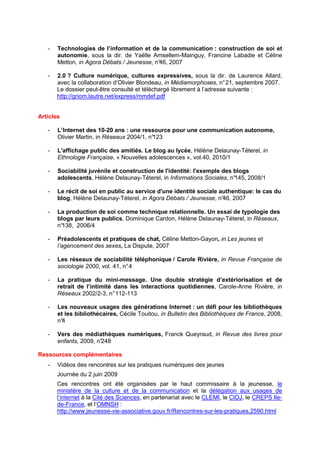 -   Technologies de l’information et de la communication : construction de soi et
       autonomie, sous la dir. de Yaëlle Amsellem-Mainguy, Francine Labadie et Céline
       Metton, in Agora Débats / Jeunesse, n° 2007
                                            46,

   -   2.0 ? Culture numérique, cultures expressives, sous la dir. de Laurence Allard,
       avec la collaboration d’Olivier Blondeau, in Médiamorphoses, n° 21, septembre 2007.
       Le dossier peut-être consulté et téléchargé librement à l’adresse suivante :
       http://griom.lautre.net/express/mmdef.pdf


Articles

   -   L’Internet des 10-20 ans : une ressource pour une communication autonome,
       Olivier Martin, in Réseaux 2004/1, n°
                                           123

   -   L'affichage public des amitiés. Le blog au lycée, Hélène Delaunay-Téterel, in
       Ethnologie Française, « Nouvelles adolescences », vol.40, 2010/1

   -   Sociabilité juvénile et construction de l'identité: l'exemple des blogs
       adolescents, Hélène Delaunay-Téterel, in Informations Sociales, n°145, 2008/1

   -   Le récit de soi en public au service d'une identité sociale authentique: le cas du
       blog, Hélène Delaunay-Téterel, in Agora Débats / Jeunesse, n° 2007
                                                                    46,

   -   La production de soi comme technique relationnelle. Un essai de typologie des
       blogs par leurs publics, Dominique Cardon, Hélène Delaunay-Téterel, in Réseaux,
       n°138, 2006/4

   -   Préadolescents et pratiques de chat, Céline Metton-Gayon, in Les jeunes et
       l’agencement des sexes, La Dispute, 2007

   -   Les réseaux de sociabilité téléphonique / Carole Rivière, in Revue Française de
       sociologie 2000, vol. 41, n° 4

   -   La pratique du mini-message. Une double stratégie d’extériorisation et de
       retrait de l’intimité dans les interactions quotidiennes, Carole-Anne Rivière, in
       Réseaux 2002/2-3, n° 112-113

   -   Les nouveaux usages des générations Internet : un défi pour les bibliothèques
       et les bibliothécaires, Cécile Touitou, in Bulletin des Bibliothèques de France, 2008,
       n°4

   -   Vers des médiathèques numériques, Franck Queyraud, in Revue des livres pour
       enfants, 2009, n°
                       248

Ressources complémentaires
   -   Vidéos des rencontres sur les pratiques numériques des jeunes
       Journée du 2 juin 2009
       Ces rencontres ont été organisées par le haut commissaire à la jeunesse, le
       ministère de la culture et de la communication et la délégation aux usages de
       l’internet à la Cité des Sciences, en partenariat avec le CLEMI, le CIDJ, le CREPS Ile-
       de-France, et l’OMNSH :
       http://www.jeunesse-vie-associative.gouv.fr/Rencontres-sur-les-pratiques,2590.html
 