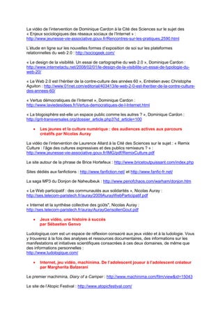 La vidéo de l’intervention de Dominique Cardon à la Cité des Sciences sur le sujet des
« Enjeux sociologiques des réseaux sociaux de l’Internet » :
http://www.jeunesse-vie-associative.gouv.fr/Rencontres-sur-les-pratiques,2590.html

L’étude en ligne sur les nouvelles formes d’exposition de soi sur les plateformes
relationnelles du web 2.0 : http://sociogeek.com/

« Le design de la visibilité. Un essai de cartographie du web 2.0 », Dominique Cardon :
http://www.internetactu.net/2008/02/01/le-design-de-la-visibilite-un-essai-de-typologie-du-
web-20/

« Le Web 2.0 est l’héritier de la contre-culture des années 60 », Entretien avec Christophe
Aguiton : http://www.01net.com/editorial/403413/le-web-2-0-est-lheritier-de-la-contre-culture-
des-annees-60/

« Vertus démocratiques de l’Internet », Dominique Cardon :
http://www.laviedesidees.fr/Vertus-democratiques-de-l-Internet.html

« La blogosphère est-elle un espace public comme les autres ? », Dominique Cardon :
http://grit-transversales.org/dossier_article.php3?id_article=100

   •   Les jeunes et la culture numérique : des audiences actives aux parcours
       créatifs par Nicolas Auray

La vidéo de l’intervention de Laurence Allard à la Cité des Sciences sur le sujet : « Remix
Culture : l’âge des cultures expressives et des publics remixeurs ? » :
http://www.jeunesse-vie-associative.gouv.fr/IMG/pdf/RemixCulture.pdf

Le site autour de la phrase de Brice Hortefeux : http://www.bricetoutpuissant.com/index.php

Sites dédiés aux fanfictions : http://www.fanfiction.net/ et http://www.fanfic-fr.net/

La saga MP3 du Donjon de Naheulbeuk : http://www.penofchaos.com/warham/donjon.htm

« Le Web participatif : des communautés aux solidarités », Nicolas Auray :
http://ses.telecom-paristech.fr/auray/2009AurayWebParticipatif.pdf

« Internet et la synthèse collective des goûts", Nicolas Auray :
http://ses.telecom-paristech.fr/auray/AurayGensollenGout.pdf

   •   Jeux vidéo, une histoire à succès
       par Sébastien Genvo

Ludologique.com est un espace de réflexion consacré aux jeux vidéo et à la ludologie. Vous
y trouverez à la fois des analyses et ressources documentaires, des informations sur les
manifestations et initiatives scientifiques consacrées à ces deux domaines, de même que
des informations personnelles :
http://www.ludologique.com/

   •   Internet, jeu vidéo, machinima. De l’adolescent joueur à l’adolescent créateur
       par Margherita Balzerani

Le premier machimina, Diary of a Camper : http://www.machinima.com/film/view&id=15043

Le site de l’Atopic Festival : http://www.atopicfestival.com/
 