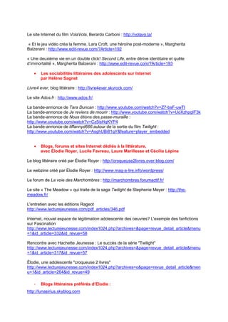 Le site Internet du film VolaVola, Berardo Carboni : http://volavo.la/

« Et le jeu vidéo créa la femme. Lara Croft, une héroïne post-moderne », Margherita
Balzerani : http://www.edit-revue.com/?Article=192

« Une deuxième vie en un double click! Second Life, entre dérive identitaire et quête
d’immortalité », Margherita Balzerani : http://www.edit-revue.com/?Article=193

   •   Les sociabilités littéraires des adolescents sur Internet
       par Hélène Sagnet

Livre4 ever, blog littéraire : http://livre4ever.skyrock.com/

Le site Ados.fr : http://www.ados.fr/

La bande-annonce de Tara Duncan : http://www.youtube.com/watch?v=Z7-bsF-uwTI
La bande-annonce de Je reviens de mourir : http://www.youtube.com/watch?v=UoXzhpgIF3k
La bande-annonce de Nous étions des passe-muraille :
http://www.youtube.com/watch?v=Cz5isHqKYP4
La bande-annonce de tiffannyd666 autour de la sortie du film Twilight :
http://www.youtube.com/watch?v=AsghUBi81qY&feature=player_embedded


   •   Blogs, forums et sites Internet dédiés à la littérature,
       avec Élodie Royer, Lucile Favreau, Laure Marillesse et Cécilia Lépine

Le blog littéraire créé par Élodie Royer : http://croqueuse2livres.over-blog.com/

Le webzine créé par Élodie Royer : http://www.mag-a-lire.info/wordpress/

Le forum de La voie des Marchombres : http://marchombres.forumactif.fr/

Le site « The Meadow » qui traite de la saga Twilight de Stephenie Meyer : http://the-
meadow.fr/

L'entretien avec les éditions Rageot
http://www.lecturejeunesse.com/pdf_articles/346.pdf

Internet, nouvel espace de légitimation adolescente des oeuvres? L'exemple des fanfictions
sur Fascination
http://www.lecturejeunesse.com/index1024.php?archives=&page=revue_detail_article&menu
=1&id_article=332&id_revue=58

Rencontre avec Hachette Jeunesse : Le succès de la série "Twilight"
http://www.lecturejeunesse.com/index1024.php?archives=&page=revue_detail_article&menu
=1&id_article=317&id_revue=57

Élodie, une adolescente "croqueuse 2 livres"
http://www.lecturejeunesse.com/index1024.php?archives=o&page=revue_detail_article&men
u=1&id_article=264&id_revue=49

   -   Blogs littéraires préférés d’Elodie :
http://lunasirius.skyblog.com
 