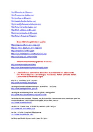 http://b0uquins.skyblog.com
http://fredegonde.skyblog.com
http://emilivre.skyblog.com
http://zappledbooks.skyblog.com
http://mabibliothequeamoi.skyblog.com
http://lecturefantastic.skyblog.com
http://b0ok-addicted.skyblog.com
http://monmondealire.skyblog.com
http://lecture-forever.skyblog.com


   -   Blogs littéraires préférés de Lucile :
http://croqueuse2livres.over-blog.com
http://au-milieu-des-livres.over-blog.com
http://alinetilleul.over-blog.com
http://www.mireillecalmel.com/forum/index.php
http://www.letrouble.net/forum.htm

   -   Sites Internet littéraires préférés de Laure :
http://marchombres.forumactif.fr/
http://www.lesmondesimaginairesderageot.com/

   •   La bibliothèque comme lieu de soutien aux créations des adolescents,
       avec Albane Lejeune, Carole Duguy, Julie Belou, Adrien Schwarz, Benoît
       Labourdette et Frédéric Lavigne

Site de la bibliothèque de Viroflay :
http://www.bibliotheque-viroflay.fr/

Le blog adolescent des bibliothèques du Norfolk, The Zone :
http://www.teenage.norfolk.gov.uk/

Le blog de la bibliothèque de Saint-Raphaël, Médi@zone:
http://www.bm-saintraphael.fr/blog/mediazone/

La bibliothèque numérique Sésame met à disposition des ressources numériques pour les
malvoyants et les personnes handicapées empêchées de lire :
http://www.bibliosesame.fr/

Le Guichet du savoir de la bibliothèque municipale de Lyon :
http://www.guichetdusavoir.org/

Le site Le Cube d’Issy-les –Moulineaux :
http://www.lesiteducube.com/

Le blog des bibliothèques municipales de Lyon :
 