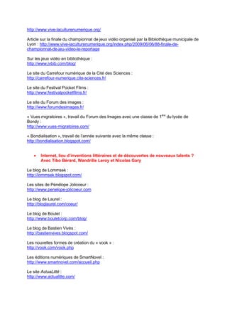 http://www.vive-laculturenumerique.org/

Article sur la finale du championnat de jeux vidéo organisé par la Bibliothèque municipale de
Lyon : http://www.vive-laculturenumerique.org/index.php/2009/06/06/88-finale-de-
championnat-de-jeu-video-le-reportage

Sur les jeux vidéo en bibliothèque :
http://www.jvbib.com/blog/

Le site du Carrefour numérique de la Cité des Sciences :
http://carrefour-numerique.cite-sciences.fr/

Le site du Festival Pocket Films :
http://www.festivalpocketfilms.fr/

Le site du Forum des images :
http://www.forumdesimages.fr/

« Vues migratoires », travail du Forum des Images avec une classe de 1ère du lycée de
Bondy :
http://www.vues-migratoires.com/

« Bondialisation », travail de l’année suivante avec la même classe :
http://bondialisation.blogspot.com/


   •   Internet, lieu d’inventions littéraires et de découvertes de nouveaux talents ?
       Avec Tibo Bérard, Wandrille Leroy et Nicolas Gary

Le blog de Lommsek :
http://lommsek.blogspot.com/

Les sites de Pénélope Jolicoeur :
http://www.penelope-jolicoeur.com

Le blog de Laurel :
http://bloglaurel.com/coeur/

Le blog de Boulet :
http://www.bouletcorp.com/blog/

Le blog de Bastien Vivès :
http://bastienvives.blogspot.com/

Les nouvelles formes de création du « vook » :
http://vook.com/vook.php

Les éditions numériques de SmartNovel :
http://www.smartnovel.com/accueil.php

Le site ActuaLitté :
http://www.actualitte.com/
 