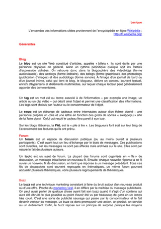 Lexique

       L’ensemble des informations citées proviennent de l’encyclopédie en ligne Wikipédia :
                                                                      http://fr.wikipedia.org/


Généralités




Blog
Le blog est un site Web constitué d’articles, appelés « billets ». Ils sont écrits par une
personne physique en général, selon un rythme périodique quelque soit les formes
d’expression utilisées. On retrouve donc dans la blogosphère des videoblogs (forme
audiovisuelle), des weblogs (forme littéraire), des bdlogs (forme graphique), des photoblogs
(publication d’images) et des audioblogs (forme sonore). À l'image d'un journal de bord ou
d'un journal intime, celui qui tient le blog, le blogueur, délivre un contenu souvent textuel,
enrichi d'hyperliens et d'éléments multimédias, sur lequel chaque lecteur peut généralement
apporter des commentaires.


Un tag est un mot clé ou terme associé à de l'information – par exemple une image, un
article ou un clip vidéo – qui décrit ainsi l'objet et permet une classification des informations.
Les tags sont choisis par l'auteur ou le consommateur de l'objet.

Le swap est un échange de cadeaux entre internautes autour d'un thème donné : une
personne prépare un colis et une lettre en fonction des goûts de son/sa « swappé(e) » afin
de lui faire plaisir. Celui qui reçoit le cadeau fera pareil à son tour.

Sur les blogs littéraires, la PAL est la « pile à lire ». Les blogueurs font état sur leur blog de
l’avancement des lectures qu’ils ont prévu.

Forum
Un forum est un espace de discussion publique (ou au moins ouvert à plusieurs
participants). C’est avant tout un lieu d'échange par le biais de messages. Ces publications
sont durables, car les messages ne sont pas effacés mais archivés sur le site. Elles sont par
nature le fait de plusieurs auteurs.

Un topic est un sujet de forum. La plupart des forums sont organisés en « fils » de
discussion, un message initial lance un nouveau fil. Ensuite, chaque nouvelle réponse à ce fil
ouvre un nouveau fil de discussion, en tant que réponse à un message précédent. Tous ces
fils de discussions sont souvent regroupés en thématiques, un même forum pouvant
accueillir plusieurs thématiques, voire plusieurs regroupements de thématiques.


Buzz
Le buzz est une technique marketing consistant à faire du bruit autour d'un nouveau produit
ou d'une offre. Proche du marketing viral, il en diffère par la maîtrise du message publicitaire.
On peut aussi parler de quelque chose ayant fait son buzz quand il s'agit d'un contenu qui
aura été ébruité le plus possible au point d'avoir été vu par beaucoup de gens en un temps
très court. C'est une sorte de publicité sauvage qui passe par le consommateur et le fait
devenir vecteur du message. Le buzz va donc promouvoir une action, un produit, un service
ou un événement. Enfin, le buzz repose sur un principe de surprise puisque les moyens
 