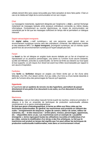 utilisés doivent être sans cesse renouvelés pour faire sensation et donc faire parler. C'est un
cas où le média est l'objet de la communication et non son moyen.


Chat
La messagerie instantanée, également désignée par l'anglicisme « chat », permet l'échange
instantané de messages textuels entre plusieurs ordinateurs connectés au même réseau
informatique. Contrairement au courrier électronique, ce moyen de communication est
caractérisé par le fait que les messages s'affichent en temps réel et permettent un dialogue
interactif.


Digital natives/digital immigrants
Un digital native, « natif numérique », est une personne ayant grandi dans un
environnement numérique comme celui des ordinateurs, d’Internet, des téléphones mobiles
et des baladeurs MP3. Un digital immigrant, (im)migrant numérique, est un individu ayant
grandi hors de cet environnement numérique et l'ayant adopté plus tard.


Fanart
Le fanart ou fan art désigne en anglais toute œuvre réalisée par un fan et s’inspirant ou
reproduisant un ou plusieurs personnages, une scène ou l’univers d’une œuvre existante,
qu’elle soit littéraire, picturale ou audiovisuelle. Ce terme se limite aux dessins sur tout types
et tout supports. Le pré requis d'un fanart est avant tout d'être reconnaissable par rapport à
son œuvre d’inspiration.


Fanfiction
Une fanfic ou fanfiction désigne en anglais une fiction écrite par un fan d'une série
télévisée, d'un film, d'un dessin animé, d'un jeu vidéo, d'un livre ou d'une bande dessinée à
partir de l'univers et/ou des personnages de l'œuvre qu'il apprécie.


Hypertexte
L’hypertexte est un système de renvois via des hyperliens, permettant de passer
directement d’une partie d’un document à une autre, ou d’un document à d’autres
documents.


Machinima
« Machinima » est un mot-valise masculin formé à partir de machine, cinéma et animation. Il
désigne à la fois un ensemble de techniques de production audiovisuelle utilisées
conjointement, et un genre cinématographique.
En tant que genre cinématographique, le terme se réfère aux films créés par les
techniques audiovisuelles. En général, les machinimas sont produits en utilisant des
outils – enregistrement de séquence, angles de camera, éditeur de cartes, éditeur de
scénarios, etc. – et des ressources – arrière-plans, niveaux, personnages, apparences,
etc. – disponibles dans un jeu. Les machinimas sont un exemple de « jouabilité
émergente », terme regroupant toutes les utilisations nouvelles et inattendues d’un
jeu vidéo, comme la modification d’un tel jeu à des fins artistiques. Le fait que le
machinima soit produit en temps réel signifie que l’on peut utiliser les techniques de
production audiovisuelle traditionnelles, mais dans un environnement virtuel.
 